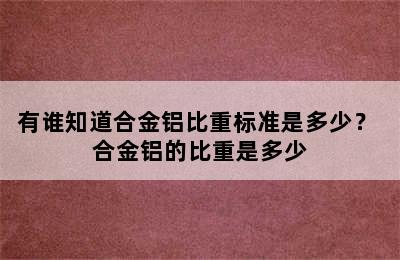 有谁知道合金铝比重标准是多少？ 合金铝的比重是多少